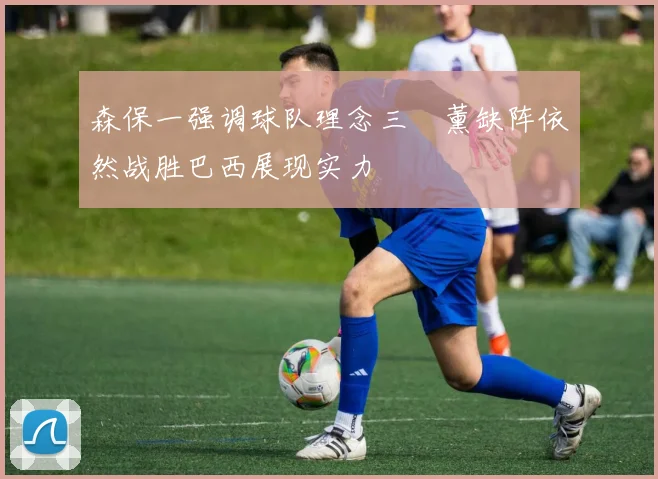 森保一强调球队理念三笘薰缺阵依然战胜巴西展现实力