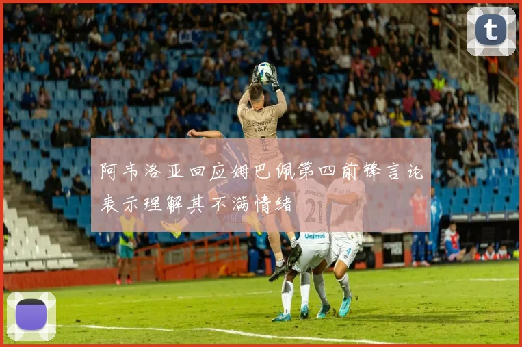 阿韦洛亚回应姆巴佩第四前锋言论表示理解其不满情绪
