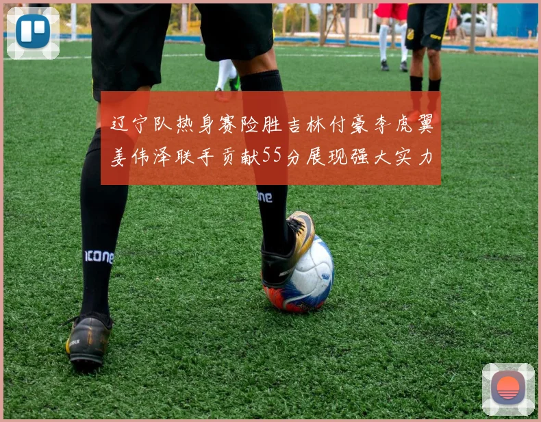 辽宁队热身赛险胜吉林付豪李虎翼姜伟泽联手贡献55分展现强大实力