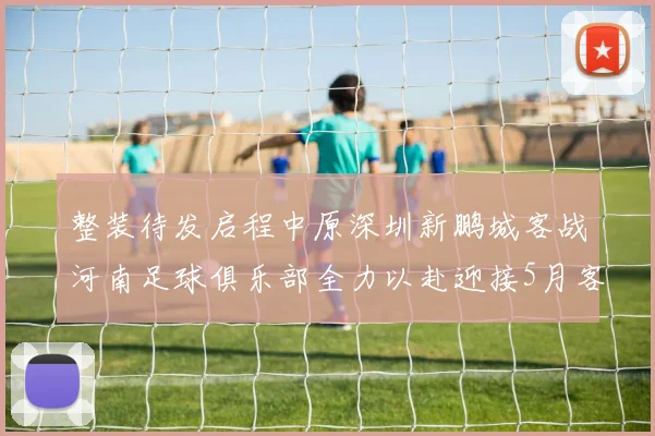 整装待发启程中原深圳新鹏城客战河南足球俱乐部全力以赴迎接5月客场挑战