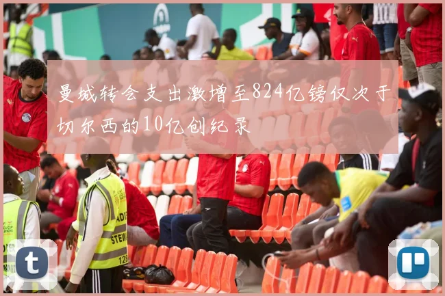 曼城转会支出激增至824亿镑仅次于切尔西的10亿创纪录