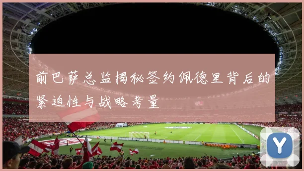 前巴萨总监揭秘签约佩德里背后的紧迫性与战略考量