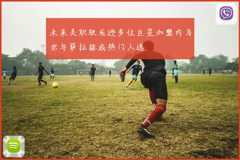 未来美职联或迎多位巨星加盟内马尔与萨拉赫成热门人选