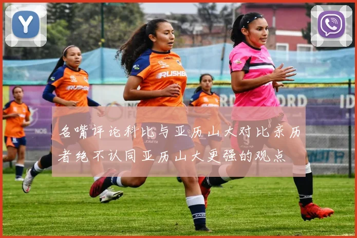 名嘴评论科比与亚历山大对比亲历者绝不认同亚历山大更强的观点