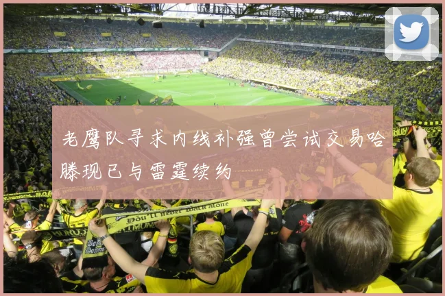 老鹰队寻求内线补强曾尝试交易哈滕现已与雷霆续约