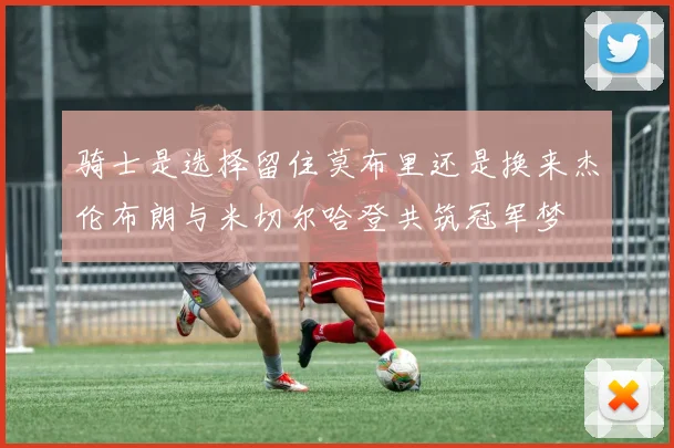 骑士是选择留住莫布里还是换来杰伦布朗与米切尔哈登共筑冠军梦
