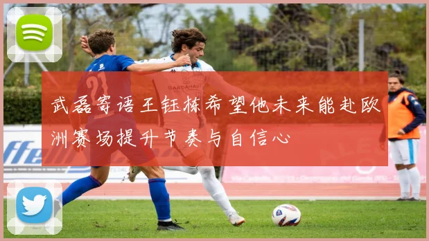 武磊寄语王钰栋希望他未来能赴欧洲赛场提升节奏与自信心