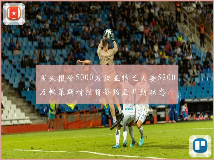 国米报价5000万欧亚特兰大要5200万帕莱斯特拉将签约五年新动态