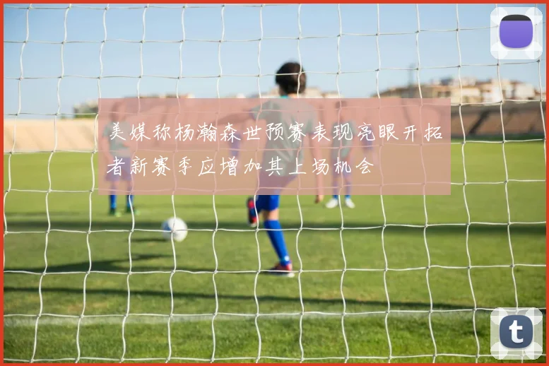 美媒称杨瀚森世预赛表现亮眼开拓者新赛季应增加其上场机会